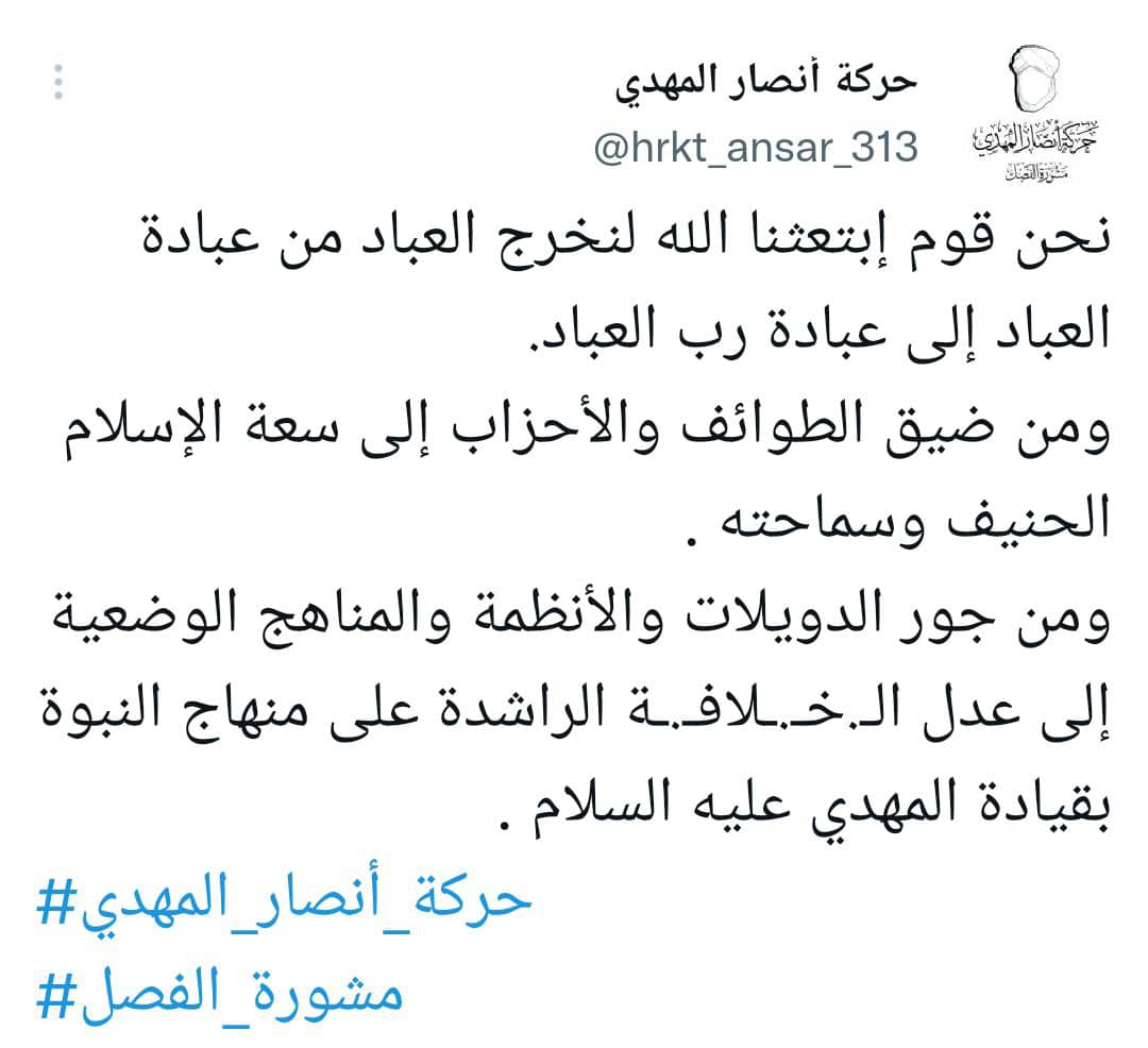 نحن قوم إبتعثنا الله لنخرج العباد من عبادة العباد إلى عبادةرب العباد
ومن ضيق الطوائف والأحزاب إلى سعة الإسلام الحنيف وسماحته
ومن جور الدويلات والأنظمةوالمناهج الوضعية إلى عدل الـ.خـ.ـلافـ.ـة الراشدة على منهاج النبوة بقيادة المهدي عليه السلام 
#حركة_أنصار_المهدي
#مشورة_الفصل