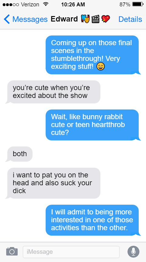 Stede: Coming up on those final scenes in the stumblethrough! Very exciting stuff! 😄  Ed: you’re cute when you’re excited about the show  Stede: Wait, like bunny rabbit cute or teen heartthrob cute?  Ed: both  i want to pat you on the head and also suck your dick  Stede: I will admit to being more interested in one of those activities than the other.