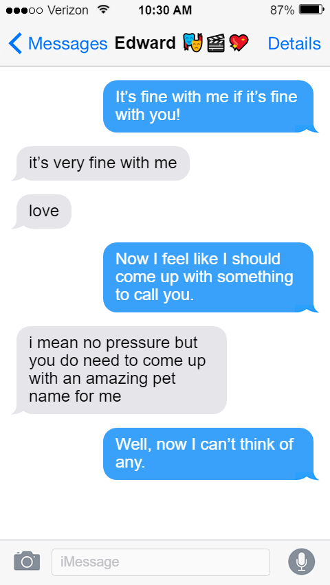 Stede: It’s fine with me if it’s fine with you!  Ed: it’s very fine with me  love  Stede: Now I feel like I should come up with something to call you.  Ed: i mean no pressure but you do need to come up with an amazing pet name for me  Stede: Well, now I can’t think of any.