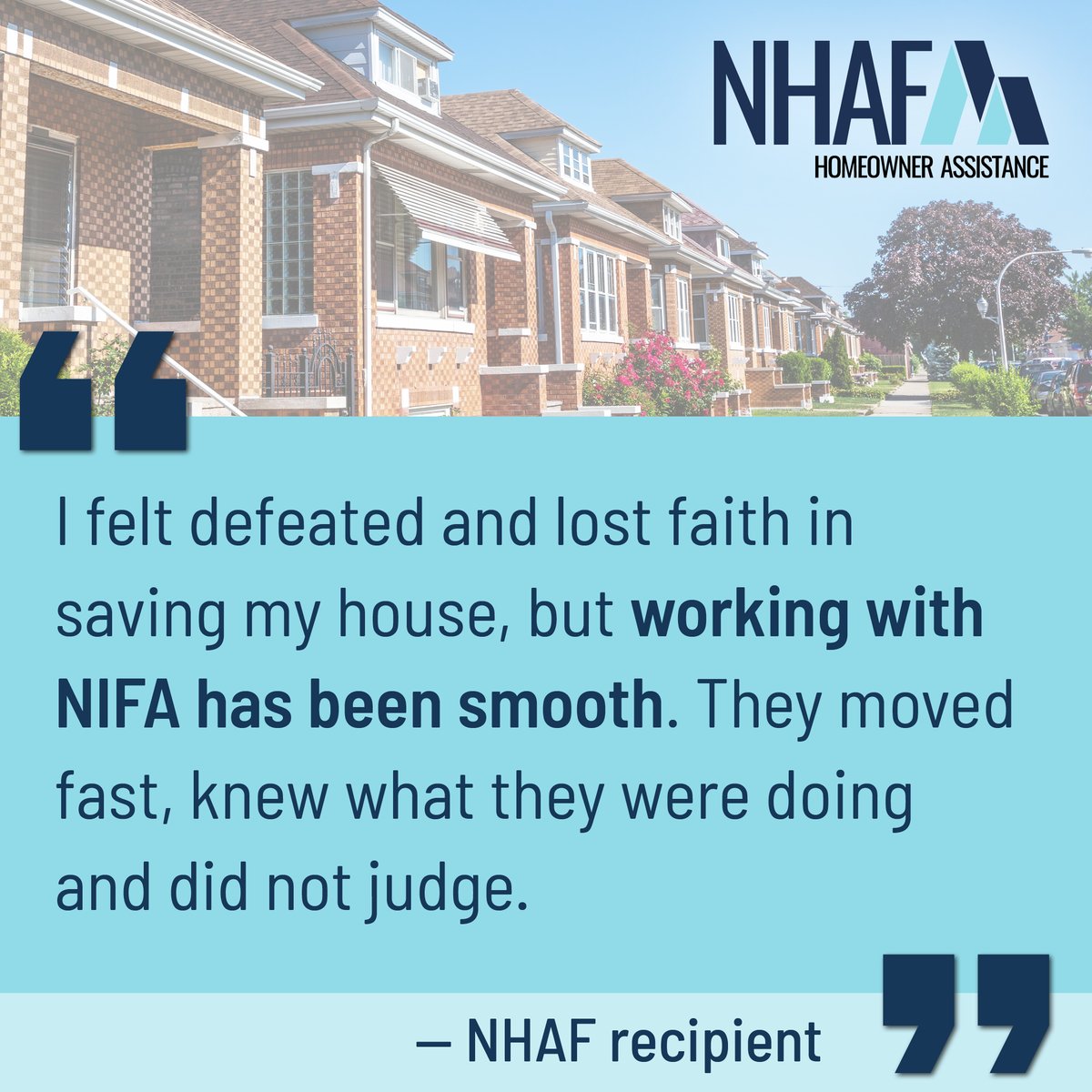 The NHAF is impacting the lives of our neighbors. Here’s one recipient’s story: “I tried everything to prevent my home from going into foreclosure. I felt defeated and lost faith in saving my house. Working with NIFA has been smooth. ... What NHAF did was a miracle for us.”
