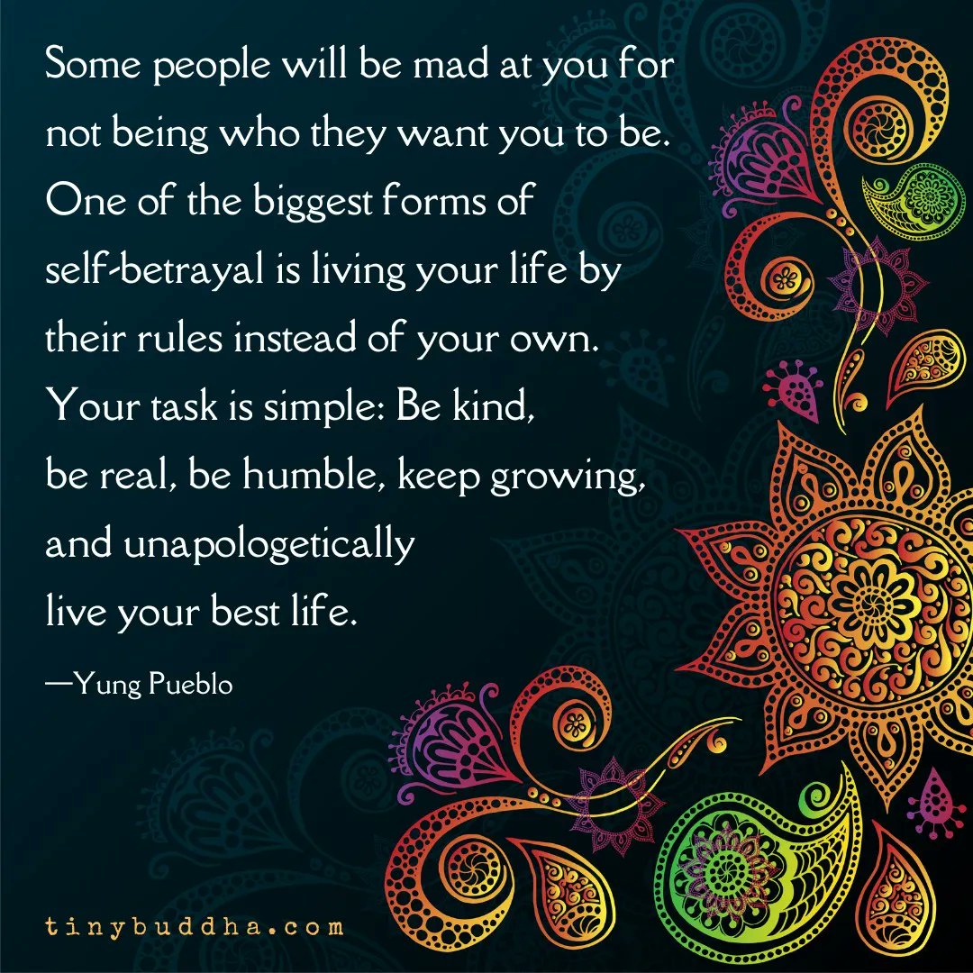 tinybuddha's tweet image. "Some people will be mad at you for not being who they want you to be. One of the biggest forms of self-betrayal is living your life by their rules instead of your own. Your task is simple: Be kind, be real, be humble, keep growing, and unapologetically live your best life."