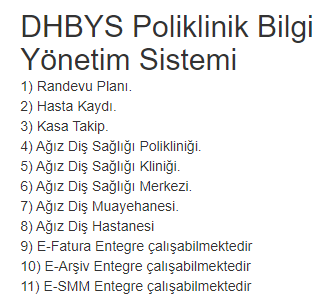 DHBYS Poliklinik Bilgi Yönetim Sistemi
1) Randevu Planı.
2) Hasta Kaydı.
3) Kasa Takip.
4) Ağız Diş Sağlığı Polikliniği.
5) Ağız Diş Sağlığı Kliniği.
6) Ağız Diş Sağlığı Merkezi.
7) Ağız Diş Muayehanesi.
8) Ağız Diş Hastanesi
9) E-Fatura Entegre çalışabilmektedir
10) E-Arşiv
