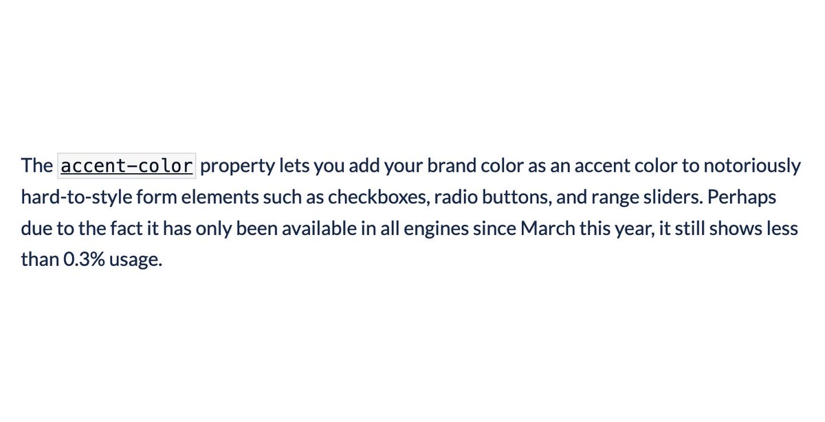 The accent-color property lets you add your brand color as an accent color to notoriously hard-to-style form elements such as checkboxes, radio buttons, and range sliders. Perhaps due to the fact it has only been available in all engines since March this year, it still shows less than 0.3% usage. 