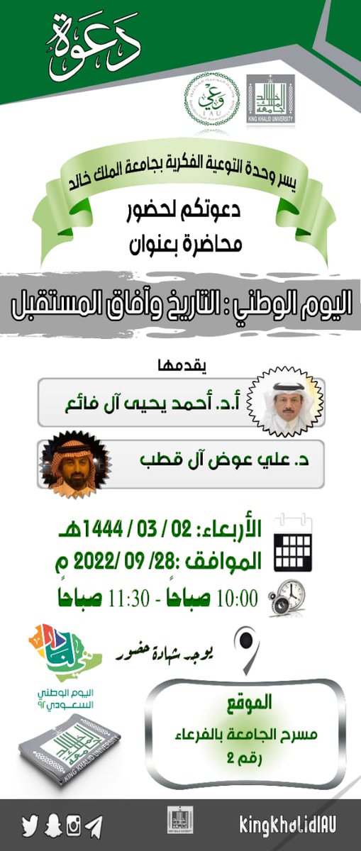 بمناسبة اليوم الوطني (92)
تدعوكم وحدة التوعية الفكرية بجامعة الملك خالد إلى ندوة:
"اليوم الوطني : التاريخ وآفاق المستقبل"
المتحدثون:
أ.د أحمد يحيى آل فائع
د. علي عوض آل قطب
 الأربعاء 2\3\1444هـ - 28\9\2022 
الساعة ١٠ صباحاً
بمسرح الجامعة رقم (٢) في الفرعاء
تمنح شهادة للحضور