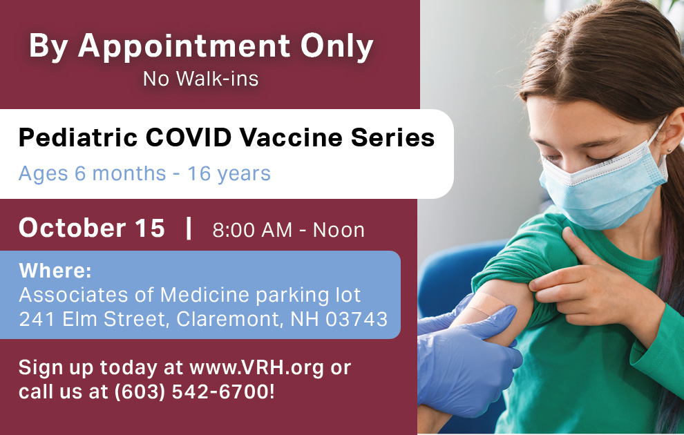 Pediatric COVID Vaccine Series on October 15, 2022 Available by Appointment Only for Ages 6 months – 16 years
Learn more or book your first or second vaccine by visiting VRH.org
Does your child need a booster? Please call (603) 542-6700.
