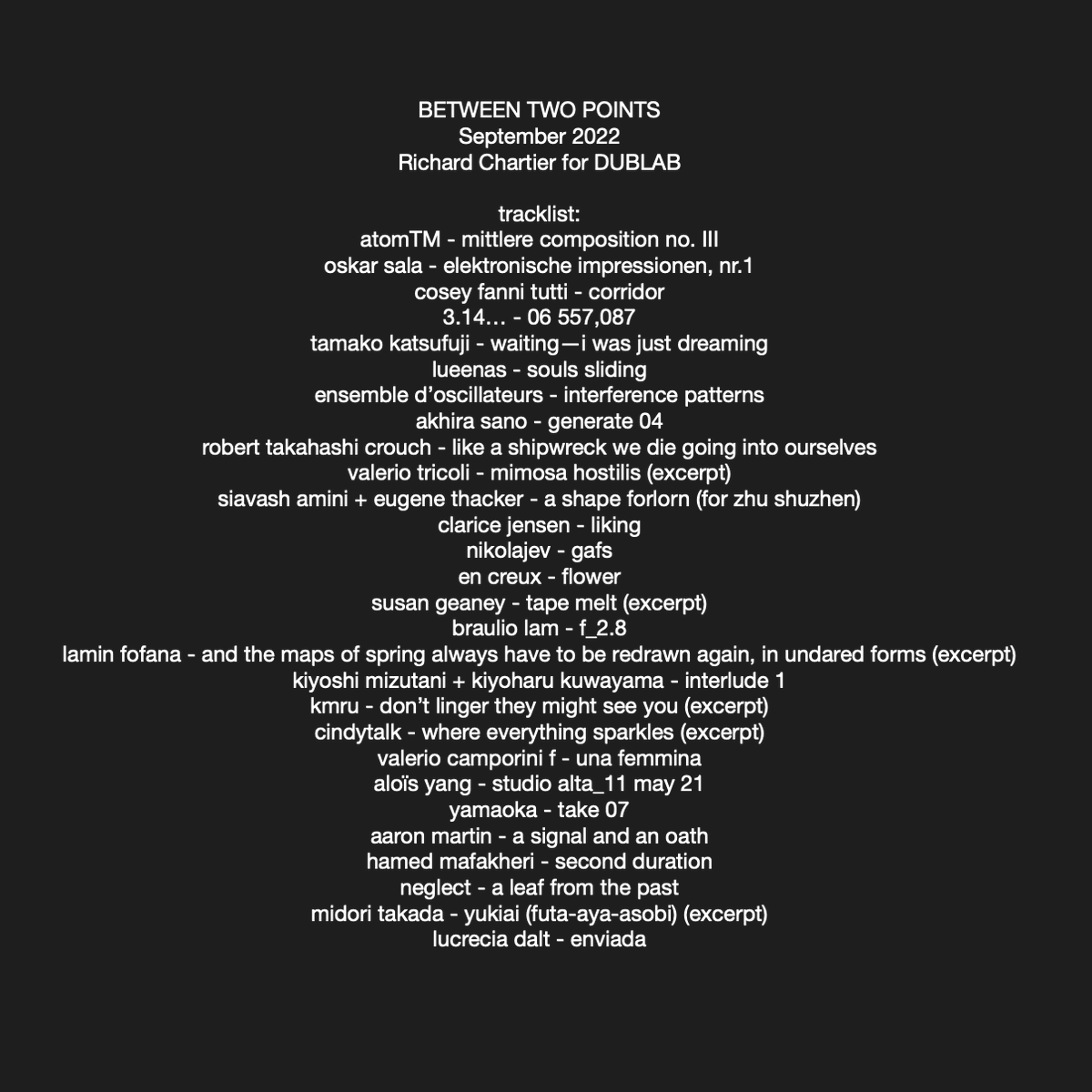 RICHARD CHARTIER / PINKCOURTESYPHONE (@3particles) on Twitter photo BETWEEN TWO POINTS 9/22 w/<a href="/Atom_TM_news/">Atomā¢</a> <a href="/coseyfannitutti/">Cosey Fanni Tutti</a> <a href="/tamakokatsufuji/">TAMAKO KATSUFUJI</a> <a href="/NicolasBernier_/">Nicolas Bernier</a> @QubikDesign <a href="/akhira_sano/">Akhira Sano / ć¢ććć© ćµć</a> @RobertTCrouch @capgrasman <a href="/FatCatRecords/">FatCat Records</a> <a href="/brauliolamusic/">Braulio Lam</a>
@laminfofana @kmru @touchedRAW @aloisyang
<a href="/neglectsound/">JMV</a> <a href="/LucreciaDalt/">Lucrecia Dalt</a> <a href="/maftrack/">Hamed Mafakheri</a>
mixcloud.com/richardchartie⦠BETWEEN TWO POINTS 9/22 w/<a href="/Atom_TM_news/">Atomā¢</a> <a href="/coseyfannitutti/">Cosey Fanni Tutti</a> <a href="/tamakokatsufuji/">TAMAKO KATSUFUJI</a> <a href="/NicolasBernier_/">Nicolas Bernier</a> @QubikDesign <a href="/akhira_sano/">Akhira Sano / ć¢ććć© ćµć</a> @RobertTCrouch @capgrasman <a href="/FatCatRecords/">FatCat Records</a> <a href="/brauliolamusic/">Braulio Lam</a>
@laminfofana @kmru @touchedRAW @aloisyang
<a href="/neglectsound/">JMV</a> <a href="/LucreciaDalt/">Lucrecia Dalt</a> <a href="/maftrack/">Hamed Mafakheri</a>
mixcloud.com/richardchartieā¦