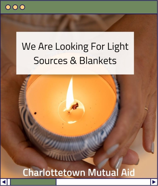 Current needs list from community members: candles, flashlights, batteries, blankets, and takeout containers/utensils to deliver hot meals. We are accepting donations via etransfer at charlottetownmutualaid@gmail.com, any help is greatly appreciated!