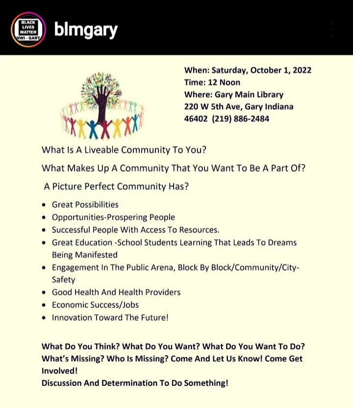 "Black Lives Matter NWI-Gary will hold a “Liveable Communities Summit" on Sat. Oct. 1, 2022, starting at 12 noon. The summit will be held at the Gary Main Library, 220 W 5th Ave, Gary Indiana 46402.
For information, please contact Emmett Karl Mosley at 219-292-0660." <a href="/BLMGary/">BLM NWI-Gary</a>