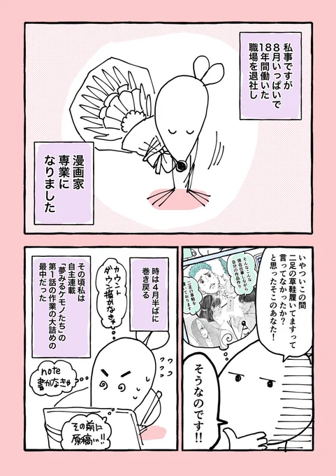 「18年間働いた職場を退社して、漫画家専業になった話。」
前編。
スタジオでアシスタント業をずっとやっていた私が、
なぜ漫画家専業になったのか、のお話。
後編は今の気持ちなど書こうかと。
来週更新予定。 
