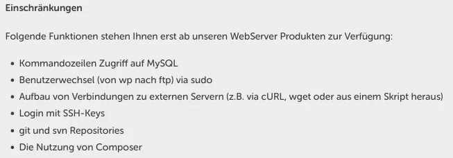 Einschränkungen
Folgende Funktionen stehen Ihnen erst ab unseren WebServer Produkten zur Verfügung:
Kommandozeilen Zugriff auf MySQL
Benutzerwechsel (von wp nach ftp) via sudo
Aufbau von Verbindungen zu externen Servern (z.B. via cURL, wget oder aus einem Skript heraus)
Login mit SSH-Keys
git und svn Repositories
Die Nutzung von Composer