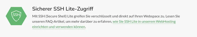 Sicherer SSH Lite-Zugriff
Mit SSH (Secure Shell) Lite greifen Sie verschlüsselt und direkt auf Ihren Webspace zu. Lesen Sie unseren FAQ-Artikel, um mehr darüber zu erfahren, wie Sie SSH Lite in unserem WebHosting einrichten und verwenden können.