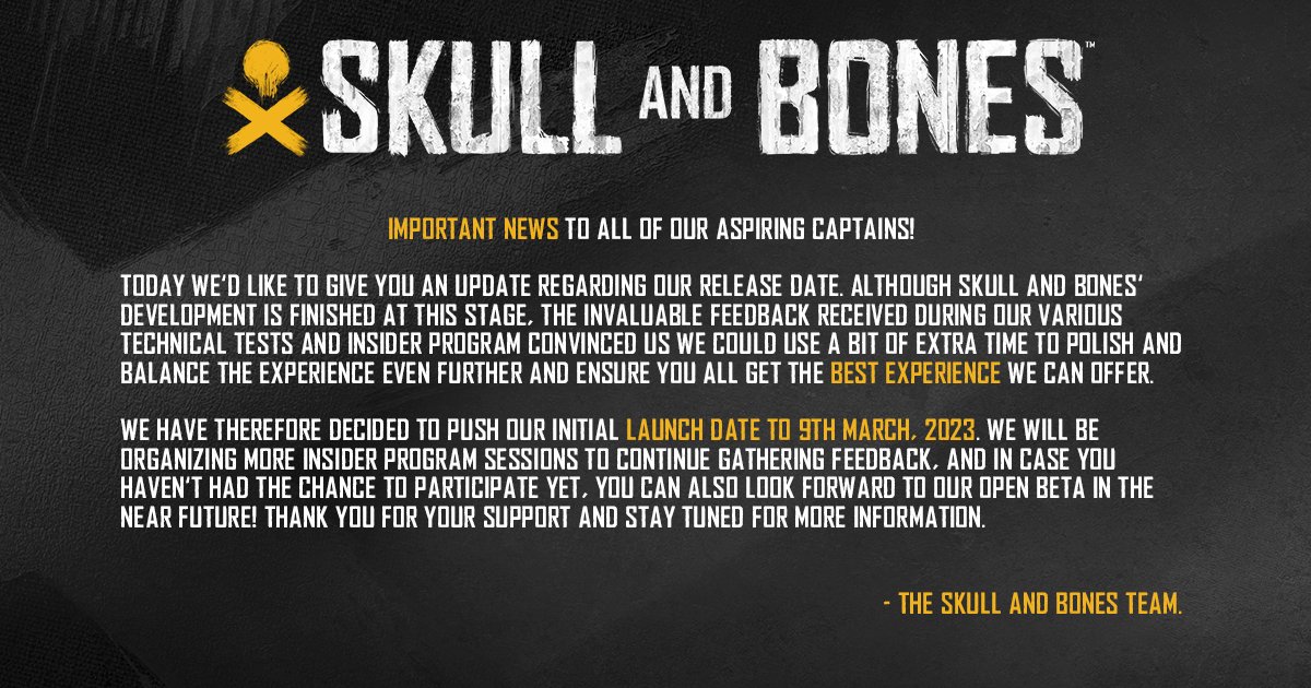 A static image with a gray textured background. At the top, the Skull and Bones™ logo is followed by the following text. 

Important news to all of our aspiring captains! Today we’d like to give you an update regarding the release date. Although Skull and Bones’ development is finished at this stage, the invaluable feedback received during our various technical tests and Insider Program convinced us we could use a bit of extra time to polish and balance the experience even further and ensure you all get the best experience we can offer.

We have therefore decided to push our initial launch date to 9th March, 2023. We will be organizing more Insider Program sessions to continue gathering feedback, and in case you haven’t had the chance to participate yet, you can also look forward to our open beta in the near future! Thank you for your support and stay tuned for more information. 

– The Skull and Bones Team.
