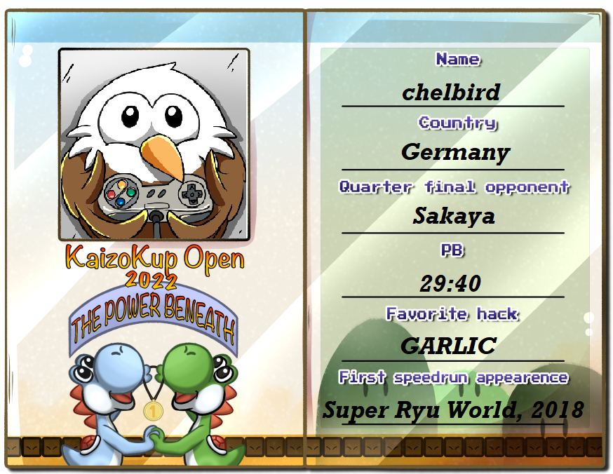 Presenting @ThomasSakaya opponent, <a href="/chelbird2/">chelbird</a> :
He is from Germany, has multiple WRs in differents kaizo hacks and got 2nd twice in the german Kaizo tourneys. He got to the main event after beating <a href="/Dawildgrim/">Grim</a> in his group decider match.