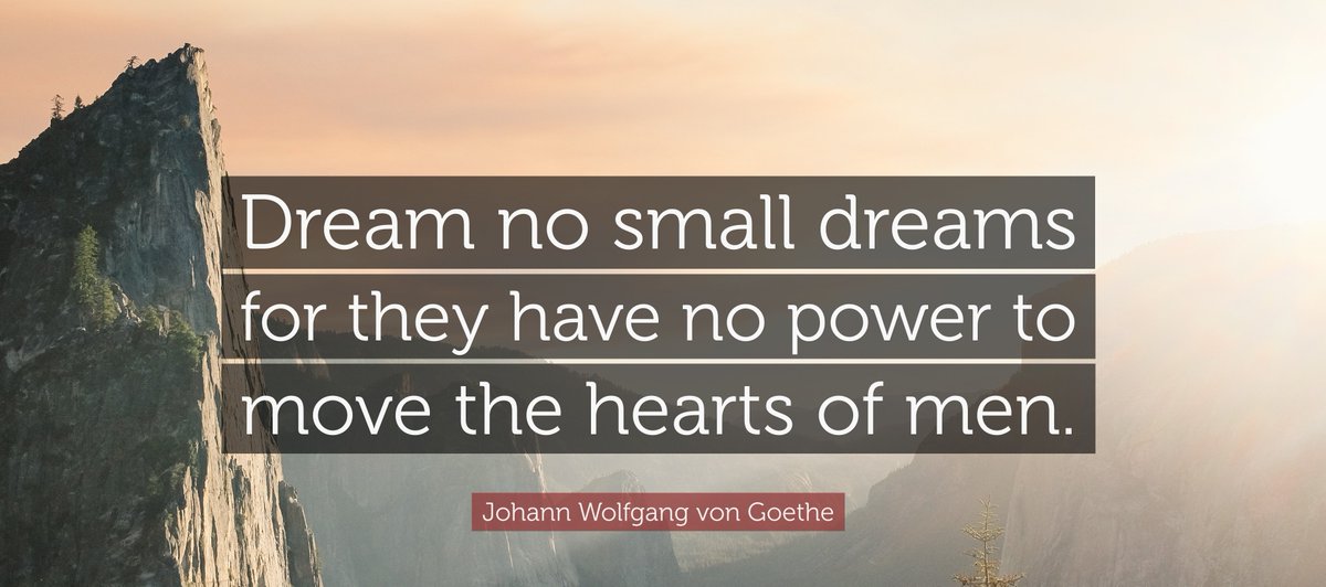 'Dream no small dreams for they have no power to move the hearts of men (people)'. - Goethe