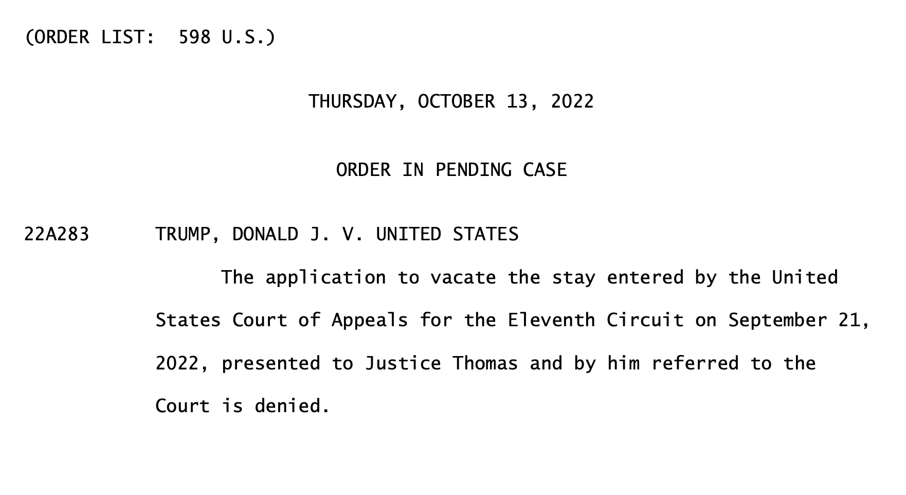 text of order: 
(ORDER LIST: 598 U.S.)
22A283
              THURSDAY, OCTOBER 13, 2022
                ORDER IN PENDING CASE
TRUMP, DONALD J. V. UNITED STATES
The application to vacate the stay entered by the United
States Court of Appeals for the Eleventh Circuit on September 21, 2022, presented to Justice Thomas and by him referred to the Court is denied.