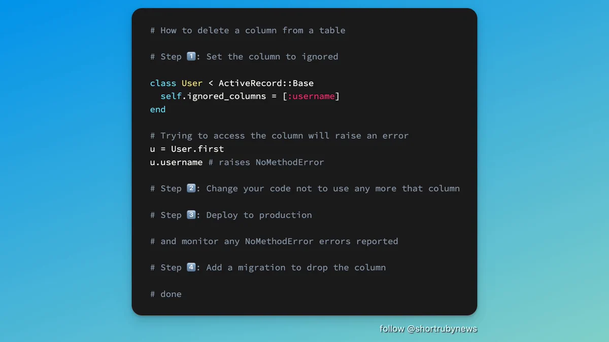 # How to delete a column from a table  # Step 1️⃣: Set the column to ignored  class User < ActiveRecord::Base   self.ignored_columns = [:username] end  # Trying to access the column will raise an error u = User.first u.username # raises NoMethodError  # Step 2️⃣: Change your code not to use any more that column  # Step 3️⃣: Deploy to production  # and monitor any NoMethodError errors reported  # Step 4️⃣: Add a migration to drop the column  # done