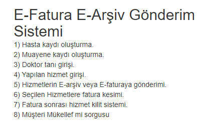 E-Fatura E-Arşiv Gönderim Sistemi
1) Hasta kaydı oluşturma.
2) Muayene kaydı oluşturma.
3) Doktor tanı girişi.
4) Yapılan hizmet girişi.
5) Hizmetlerin E-arşiv veya E-faturaya gönderimi.
6) Seçilen Hizmetlere fatura kesimi.
7) Fatura sonrası hizmet kilit sistemi.
8) Mükellef mi