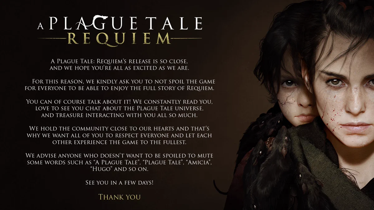A Plague Tale: Requiem’s release is so close, and we hope you’re all as excited as we are. For this reason, we kindly ask you to not spoil the game for everyone to be able to enjoy the full story of Requiem.

You can of course talk about it! We constantly read you, love to see you chat about the Plague Tale universe, and treasure interacting with you all so much. We hold the community close to our hearts and that’s why we want all of you to respect everyone and let each other experience the game to the fullest.

We advise anyone who doesn’t want to be spoiled to mute some words such as “A Plague Tale”, “Plague Tale”, “Amicia”, “Hugo” and so on.

See you in a few days!

Thank you