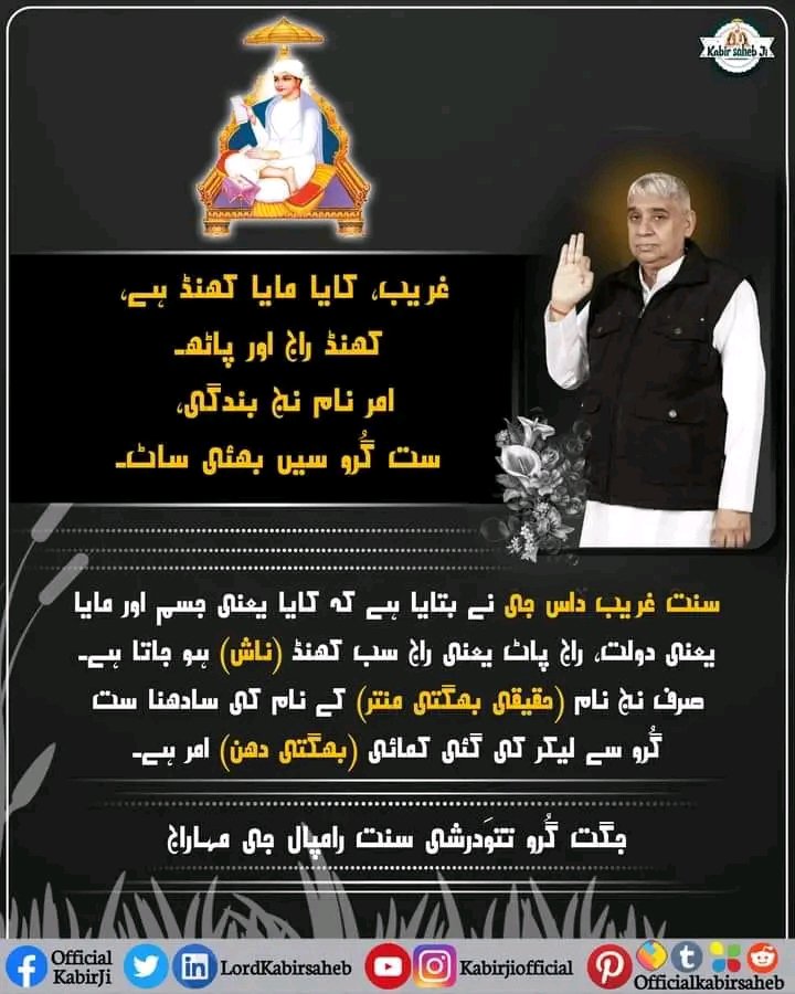 غریب، کایا مایا کھنڈ ہے، کھنڈ راج اور پاٹھ۔
امر نام نج بندگی، ست گُرو سیں بھئی ساٹ۔
سنت غریب داس جی نے بتایا ہے کہ کایا یعنی جسم اور مایا یعنی دولت، راج پاٹ یعنی راج سب کھنڈ (ناش) ہو جاتا ہے۔ صرف نج نام (حقیقی بھگتی منتر) کے نام کی سادھنا ست گُرو سے لیکر کی گئی کمائی (بھگتی دھن)