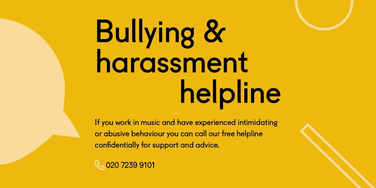 If you work in music and are concerned about a bullying or harassment situation, you can call us free and confidentially on our Bullying and Harassment Helpline. Call 020 7239 9101 to talk to a trained advisor.