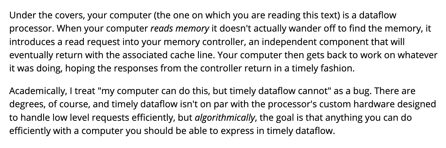Under the covers, your computer (the one on which you are reading this text) is a dataflow processor. When your computer reads memory it doesn't actually wander off to find the memory, it introduces a read request into your memory controller, an independent component that will eventually return with the associated cache line. Your computer then gets back to work on whatever it was doing, hoping the responses from the controller return in a timely fashion.

Academically, I treat "my computer can do this, but timely dataflow cannot" as a bug. There are degrees, of course, and timely dataflow isn't on par with the processor's custom hardware designed to handle low level requests efficiently, but algorithmically, the goal is that anything you can do efficiently with a computer you should be able to express in timely dataflow.