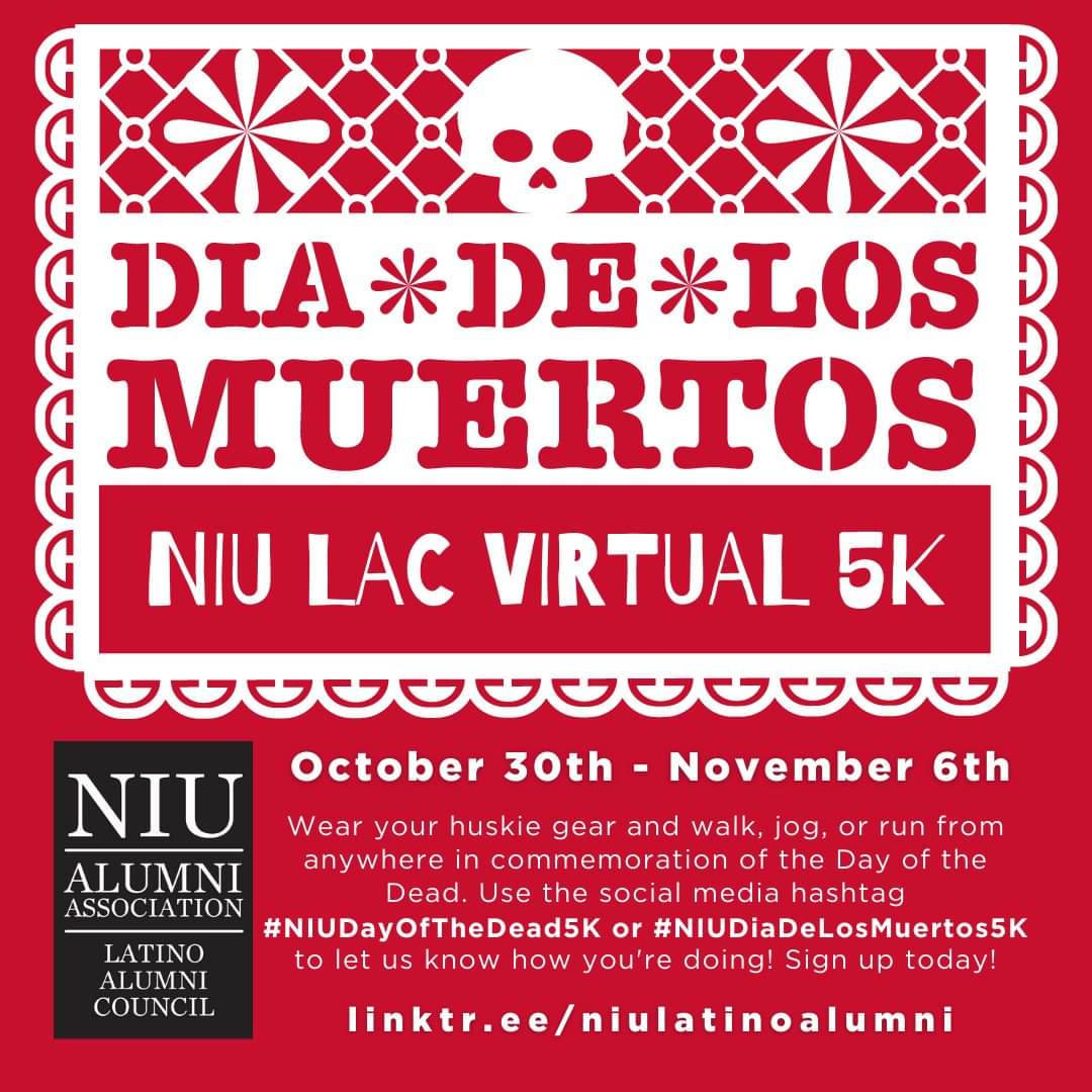 Join the NIU LAC in commemoration of the Day of the Dead. Use the social media hashtag #NIUDayOfTheDead5K or #NIUDiaDeLosMuertos5K to let us know how you're doing! Sign up today!

linktr.ee/niulatinoalumni 

*You will need a Strava account to join the NIU LAC Running Club &amp; event*