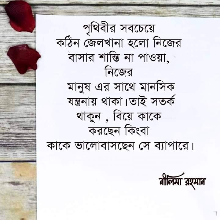 সবচেয়ে কঠিন জেলখানা হলো নিজের বাসার শান্তি না পাওয়া, নিজের মানুষ এর সাথে মানসিক যন্ত্রনায় থাকা,যার আপনাকে বুঝার ক্ষমতা নেই, সম্মান,ভালোবাসা,অবহেলা, অপমান,এসব জিনিসের সঠিক জ্ঞান নেই।তাকে জীবনের না জড়ানোই ভালো, তাই সতর্ক থাকুন, কাদের জন্য জীবনের মূল্যবান সময় নষ্ট করেছেন