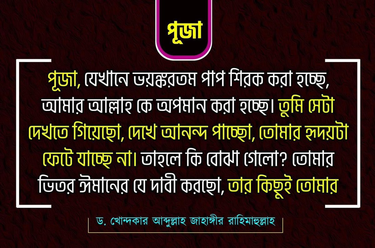 পূজা, যেখানে ভয়ঙ্করতম পাপ শিরক করা হচ্ছে, আমার আল্লাহ কে অপমান করা হচ্ছে। তুমি সেটা দেখতে গিয়েছো, দেখে আনন্দ পাচ্ছো, তোমার হৃদয়টা ফেটে যাচ্ছে না। তাহলে কি বুঝা গেলো? তোমার ভিতর ঈমানের যে দাবী করছো, তার কিছুই তোমার মধ্যে নেই। 
ড. খোন্দকার আব্দুল্লাহ জাহাঙ্গীর রাহিমাহুল্লাহ