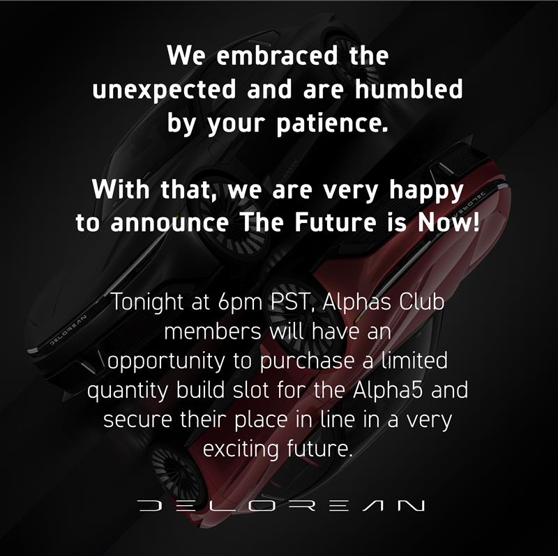 We embraced the unexpected and are humbled by your patience. Tonight at 6pm PST, Alphas Club members will have an opportunity to purchase a limited quantity build slot for the Alpha5 and secure their place in line in a very exciting future. #AlphaReserve delorean.com/reserve