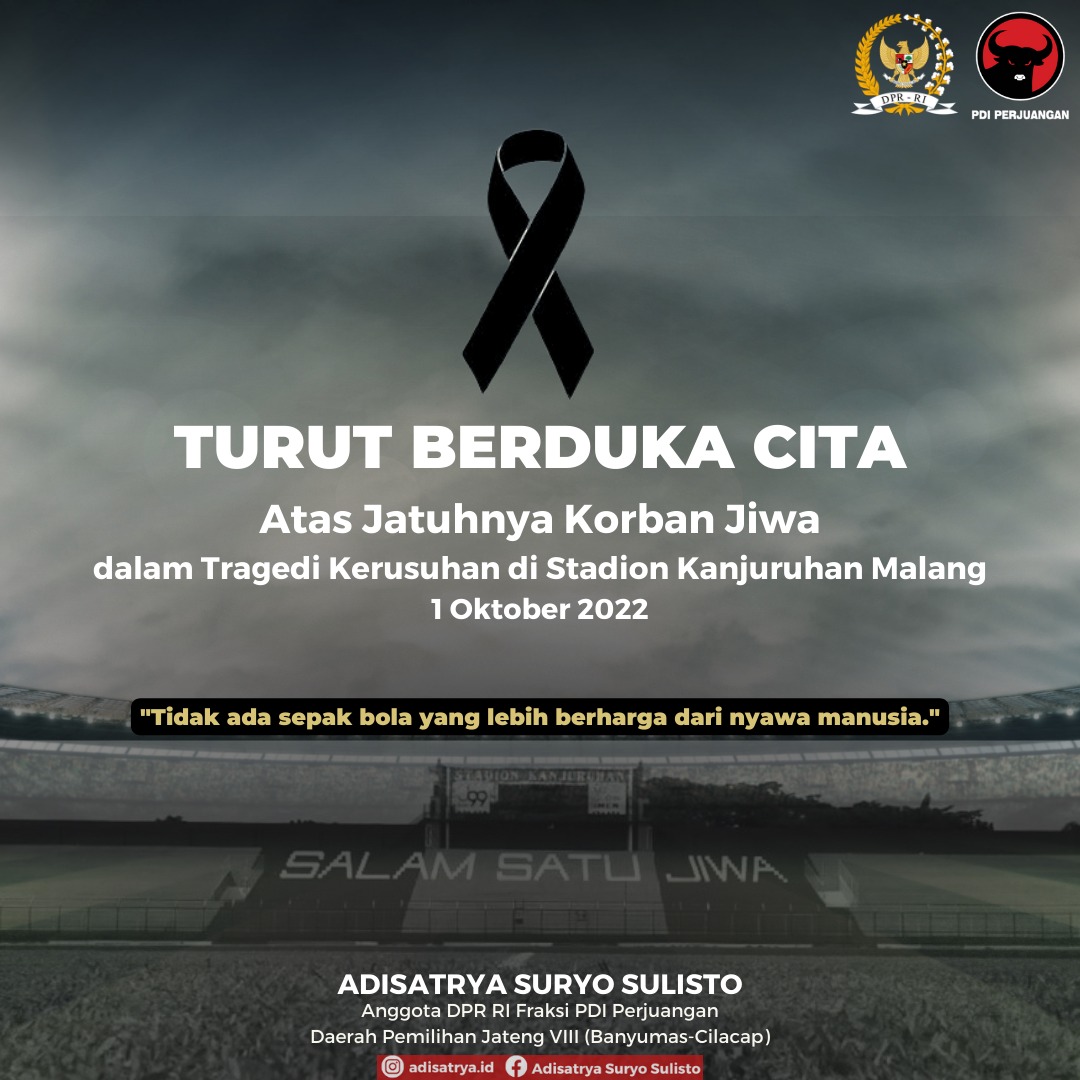 Turut Berduka Cita
Atas Jatuhnya Korban Jiwa
Dalam Tragedi Kerusuhan Di Kanjuruhan Malang.
1 Oktober 2022
" Adisatrya Suryo Sulisto "
Anggota DPR RI Fraksi PDI Perjuangan
Daerah Pemilihan Jateng VIII ( Banyumas - Cilacap )
<a href="/wanitaitu_aku/">wanitaitu</a>