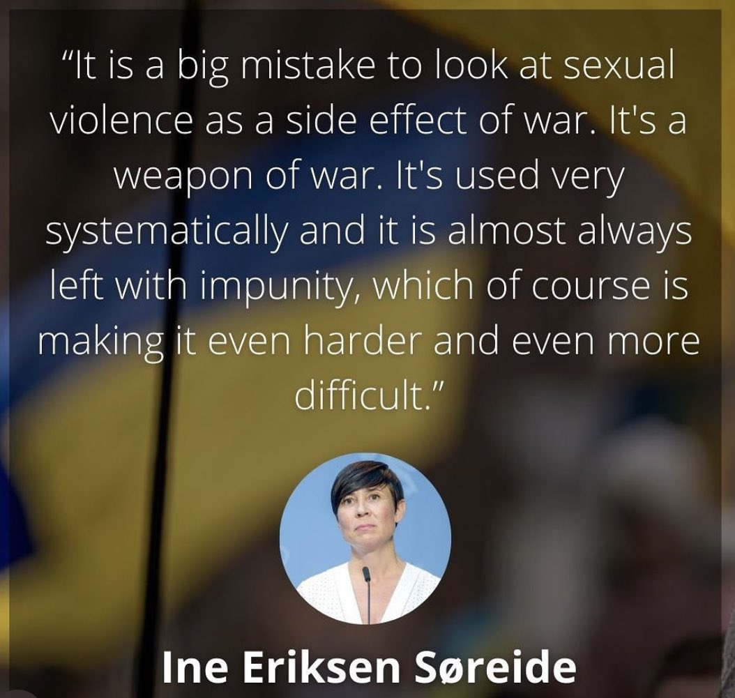 „It’s a big mistake to look at sexual violence as a side effect of war. It's a weapon of war,used very systematically and it is almost always left with impunity,which of course is making it even harder and even more difficult.“ Ine Eriksen Søreide,Frmr. Minister of Defence Norway