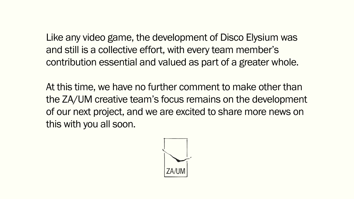 Like any video game, the development of Disco Elysium was and still is a collective effort, with every team member’s contribution essential and valued as part of a greater whole. 

At this time, we have no further comment to make other than the ZA/UM creative team’s focus remains on the development of our next project, and we are excited to share more news on this with you all soon.