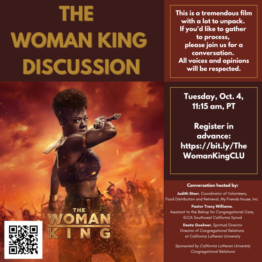 "The Woman King" discussion - tomorrow at 11:15 a.m. This conversation is hosted by: 
•Judith Starr, My Friends House 
•Pastor Tracy Williams, ELCA Southwest California Synod 
•Desta Goehner, Spiritual Director and Director of Congregational Relations at CLU