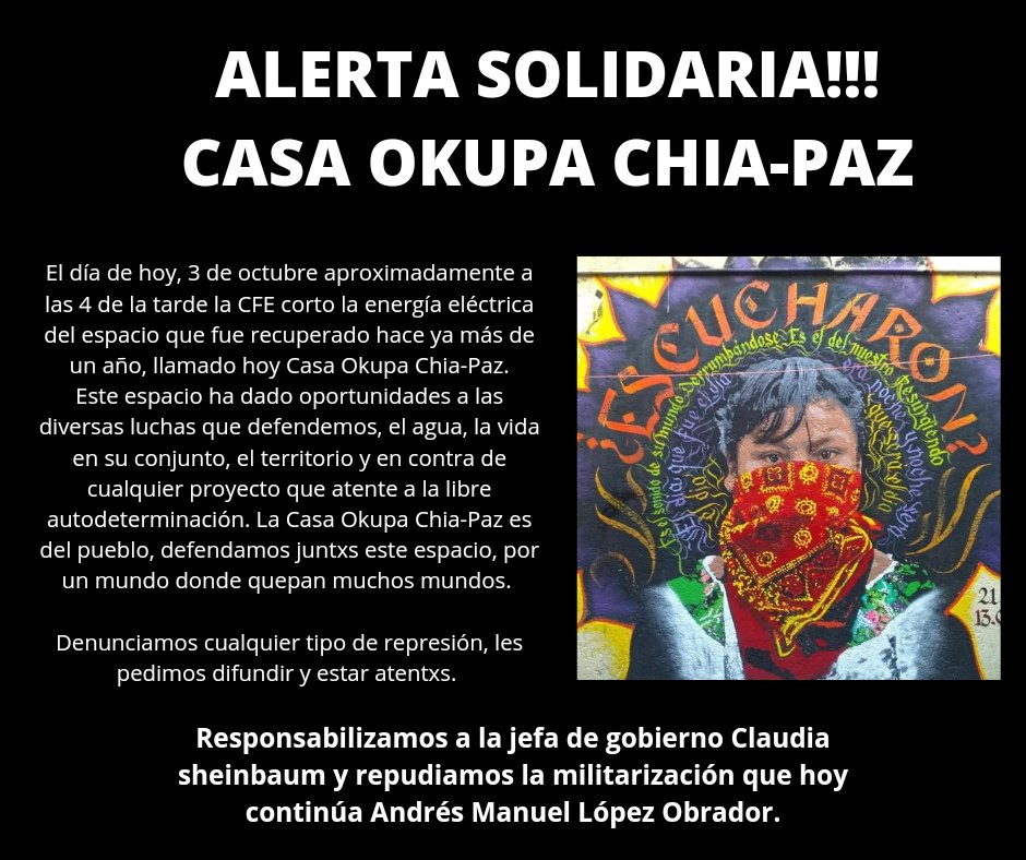 ALERTA SOLIDARIA!!!

CASA OKUPA CHIA-PAZ

El día de hoy, 3 de octubre aproximadamente a las 4 de la tarde la CFE corto la energía eléctrica del espacio que fue recuperado hace ya más de un año, llamado hoy Casa Okupa Chia-Paz.