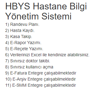 HBYS Hastane Bilgi Yönetim Sistemi
1) Randevu Planı.
2) Hasta Kaydı.
3) Kasa Takip.
4) E-Rapor Yazımı.
5) E-Reçete Yazımı.
6) Verilerinizi Excel ile kendinize alabilirsiniz.
7) Sınırsız doktor takibi.
8) Sınırsız kullanıcı açma
9) E-Fatura Entegre çalışabilmektedir
10) E-Arşiv