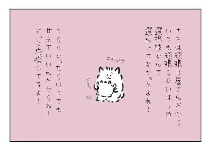 キミは頑張り屋さんだからいつも頑張らないほうの選択肢なんて選んでこなかったよね!つらくなったらいつでも甘えていいんだからね!ずっと応援してるよ! 
