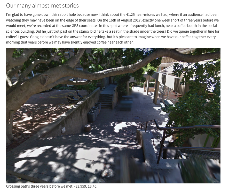"Using Google Maps history to see if my boyfriend and I could have met earlier"

The invasiveness of location data is pretty cool sometimes. This developer found the staircase she likely first crossed paths with her boyfriend, years before dating. 

chan.co.za/how-fateful