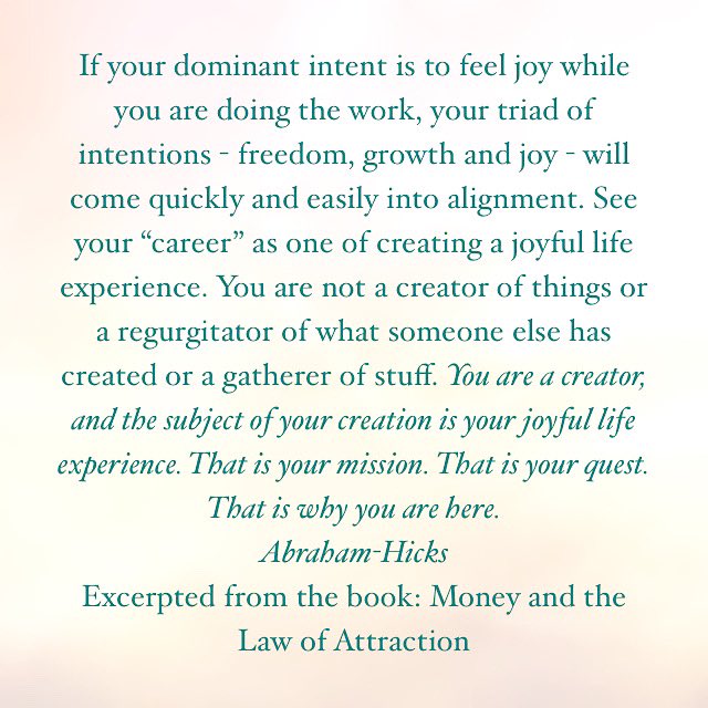 If your dominant intent is to feel joy while you are doing the work, your triad of intentions—freedom, growth and joy—will come quickly and easily into alignment. See your “career” as one of creating a joyful life experience. You are……..