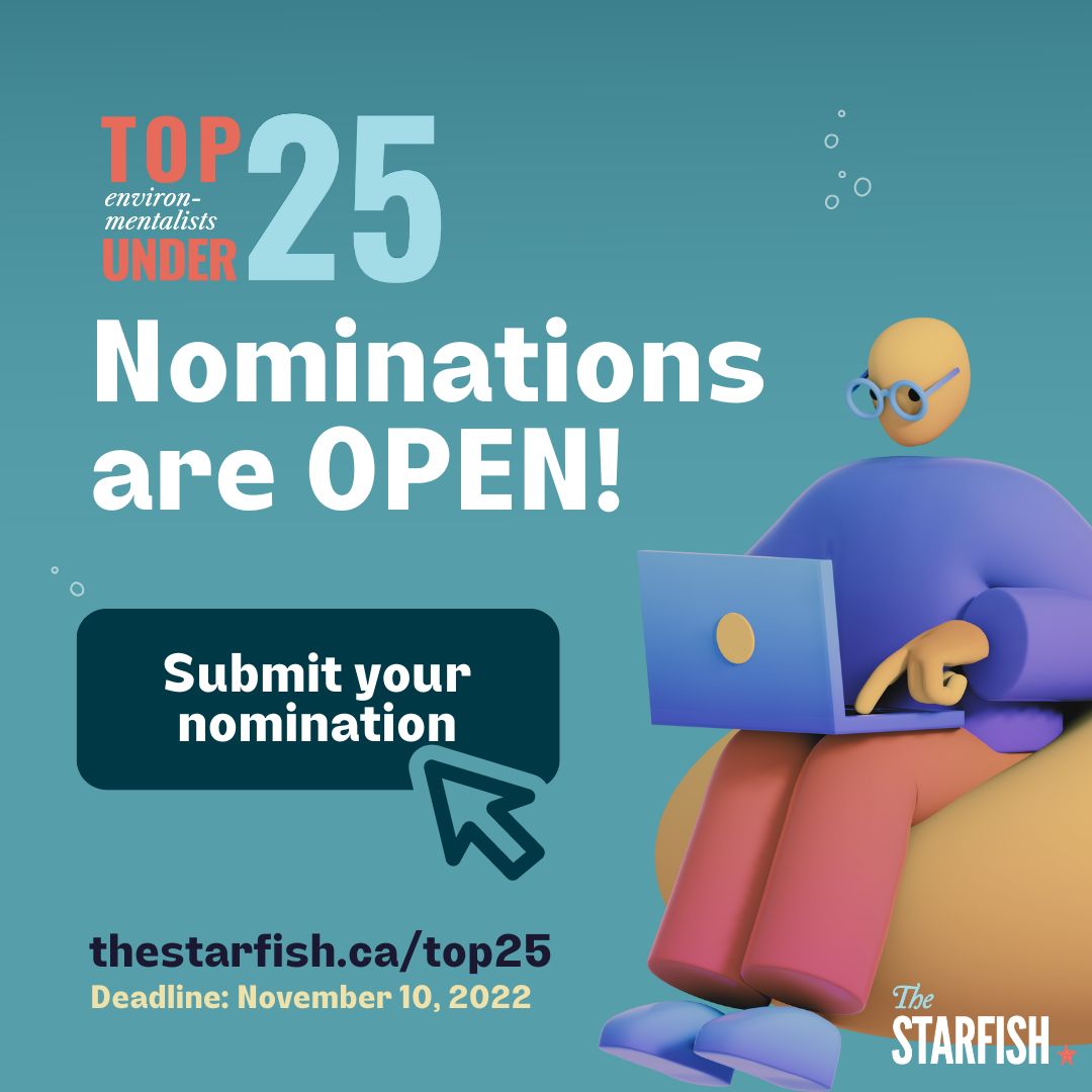 The Starfish Canada showcases Canadian youth environmentalism through the Top 25 Environmentalists Under 25 program. The 2022 nominations are now open and close on November 10th, 2022. 🥳🤩🎉
<a href="/thestarfishca/">The Starfish Canada</a> 
Learn more here: thestarfish.ca/top25