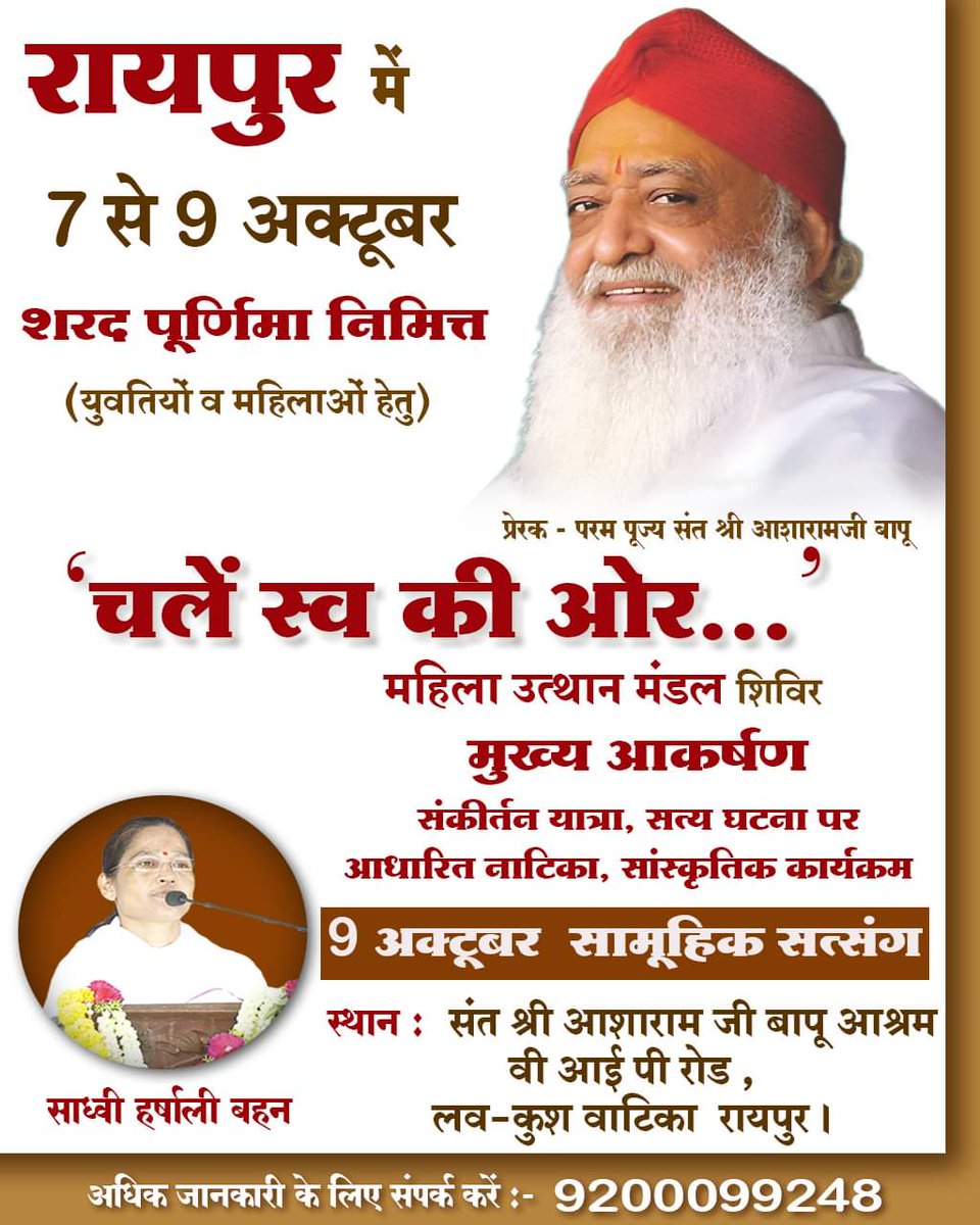 7 से 9 अक्तूबर रायपुर में (शरद पूर्णिमा निमित्त ) 
साध्वी हर्षाली बहन द्वारा 'चलें स्व की ओर' तीन दिवसीय शिविर ( युवतियों व महिलाओं हेतु )
9 अक्तूबर - सामूहिक सत्संग 
स्थान - संत श्री आशारामजी बापू आश्रम , वी आई पी रोड, लव कुश वाटिका, रायपुर ।
