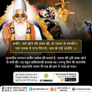 #आदिराम_का_संदेश
 कबीर, सर्व सोने की लंका थी, वो रावण से रणधीरं |  
एक पलक मे राज विराजै, जम के पड़ै जंजीरं ||
पूज्यनीय भगवान कबीर साहेब जी बताते हैं, रावण की पूरी लंका सोने से बनी थी। वह बहुत शक्तिशाली शासक था। परन्तु फिर भी सतभक्ति बिना लंकापति रावण भी एक ही क्षण में राख हो गया