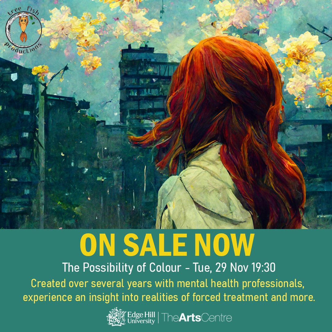 Tree Fish Productions present The Possibility of Colour, an immersive and moving insight into the reality of mental health and treatments Who is ‘normal’? Who gets to decide? Tickets: £10 / £8 concessions Free for EHU Students