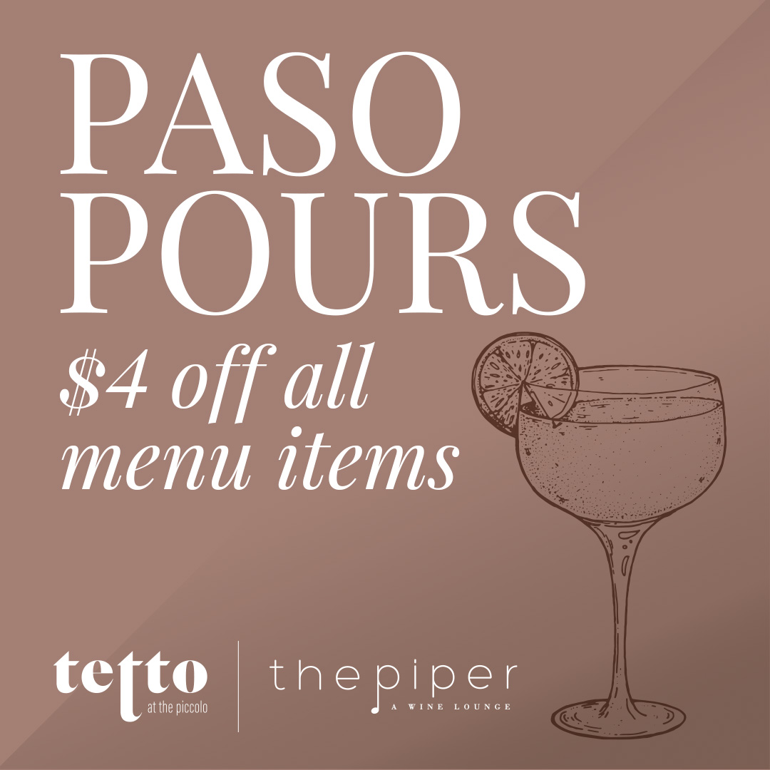 Sip Sip Hooray! 🥂 Paso Pours is here all year long. Join us for $4 off all menu items at Tetto &amp; The Piper wine lounge. Hours are listed below ✨

Tetto: 5 - 7 PM Sun, Wed, Thurs
The Piper: 5 - 7 PM Sun - Thurs