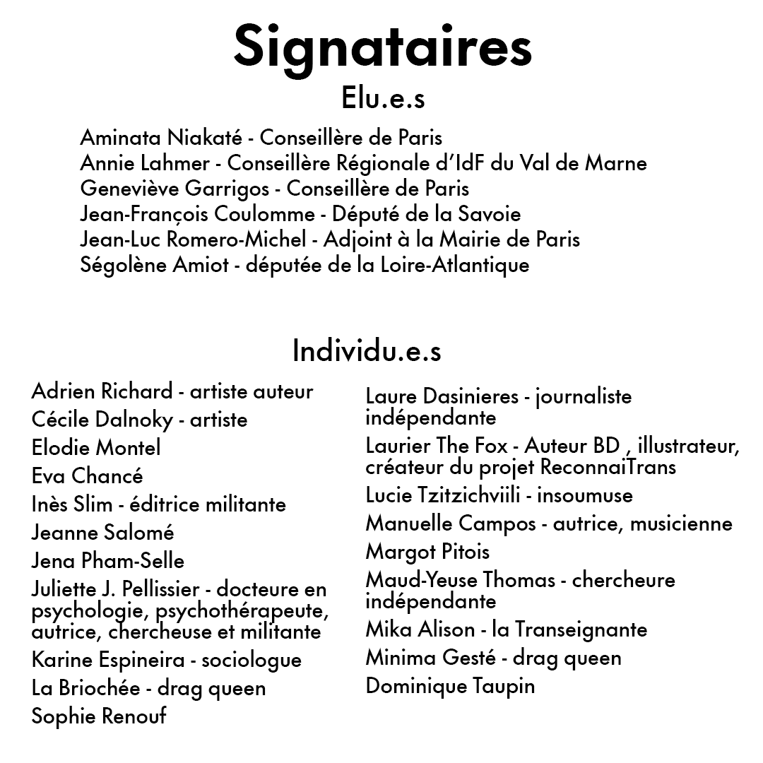 Signataires – Individus
Personnalités

Adrien Richard, artiste - auteur
Cécile Dalnoky, artiste
Elodie Montel
Eva Chancé, multiplement curieuse
Inès Slim, éditrice militante
Jeanne Salomé
Jena Pham-Selle
Juliette J. Pellissier, docteure en psychologie, psychothérapeute, autrice, chercheuse et militante
Karine Espineira, sociologue, Université Paris 8
La Briochée, drag queen
Laure Dasinieres, journaliste indépendante
Laurier The Fox, Auteur BD - illustrateur, créateur du projet ReconnaiTrans
Lucie Tzitzichviili - insoumuse
Manuelle Campos, autrice, musicienne
Margot Pitois
Maud-Yeuse Thomas, chercheure indépendante
Mika Alison aka la Transeignante
Minima Gesté, drag queen
Pierre Sauton

Elu·es

Aminata Niakaté, conseillère de Paris
Annie Lahmer, conseillère Régionale d’IdF du Val de Marne
Geneviève Garrigos, conseillère de Paris
Jean-François Coulomme, député de la Savoie
Jean-Luc Romero-Michel, adjoint à la mairie de Paris
Ségolène Amiot, députée de la Loire-Atlantique