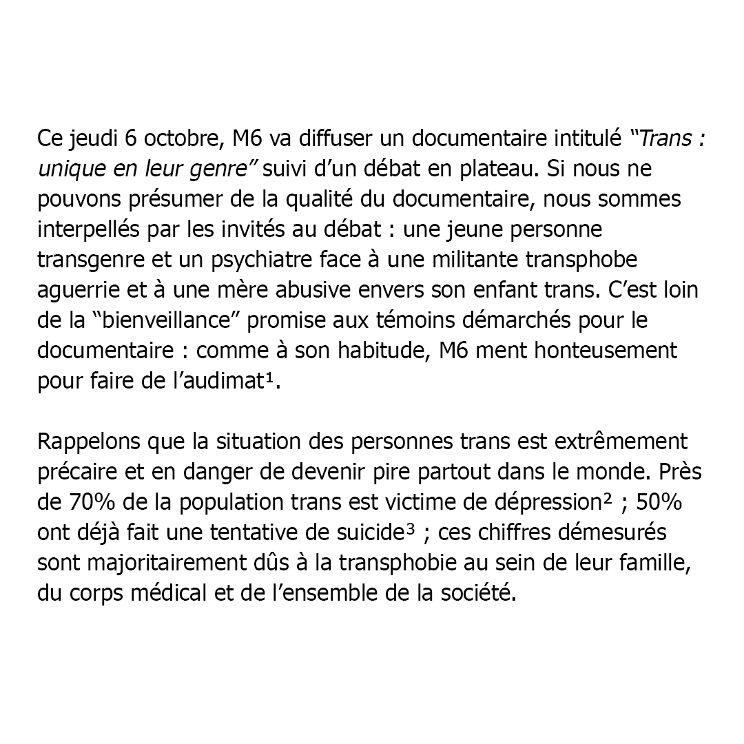 Ce jeudi 6 octobre, M6 va diffuser un documentaire intitulé “Trans : unique en leur genre” suivi d’un débat en plateau. Si nous ne pouvons présumer de la qualité du documentaire, nous sommes interpellés par les invités au débat : une jeune personne transgenre et un psychiatre face à une militante transphobe aguerrie et à une mère abusive envers son enfant trans. C’est loin de la “bienveillance” promise aux témoins démarchés pour le documentaire : comme à son habitude, M6 ment honteusement pour faire de l’audimat. (1)

Rappelons que la situation des personnes trans est extrêmement précaire et en danger de devenir pire partout dans le monde. Près de 70% de la population trans est victime de dépression (2) ; 50% ont déjà fait une tentative de suicide (3) ; ces chiffres démesurés sont majoritairement dûs à la transphobie au sein de leur famille, du corps médical et de l’ensemble de la société.