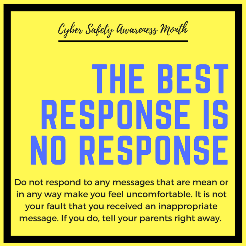 Tip #15 #CyberAwarenessMonth
The Best Response is No Response
Do not respond to any messages that are mean or in any way make you feel uncomfortable. It is not your fault that you received an inappropriate message. If you do, tell your parents right away.