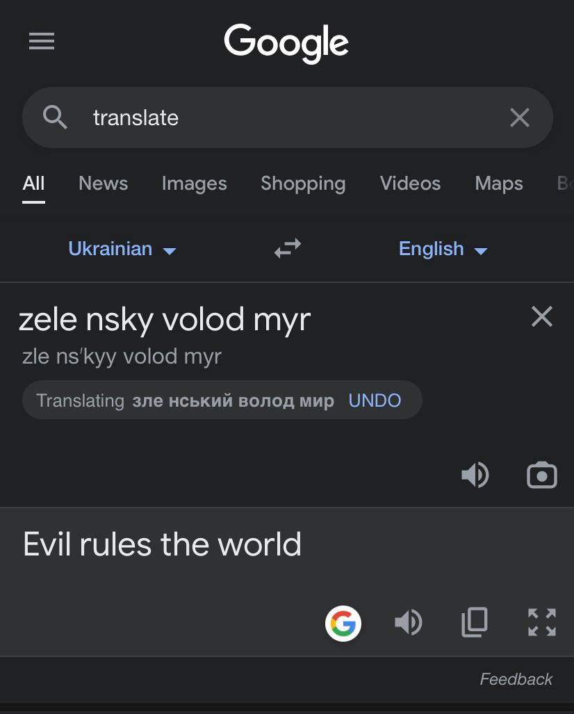 I want all you, my friends, check this on google translate....
the president of Ukrainia is called; Volodymyr Zelensky
if you google his name; like this..
Ukrainian; ZELE NSKY VOLOD MYR
English; Evil rules the world
my google could be compromised but just think.....good night all
