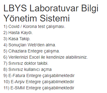 LBYS Laboratuvar Bilgi Yönetim Sistemi
1) Covid / Korona test çalışması.
2) Hasta Kaydı.
3) Kasa Takip.
4) Sonuçları Web'den alma.
5) Cihazlara Entegre çalışma.
6) Verilerinizi Excel ile kendinize alabilirsiniz.
7) Sınırsız doktor takibi.
8) Sınırsız kullanıcı açma
9) E-Fatura
