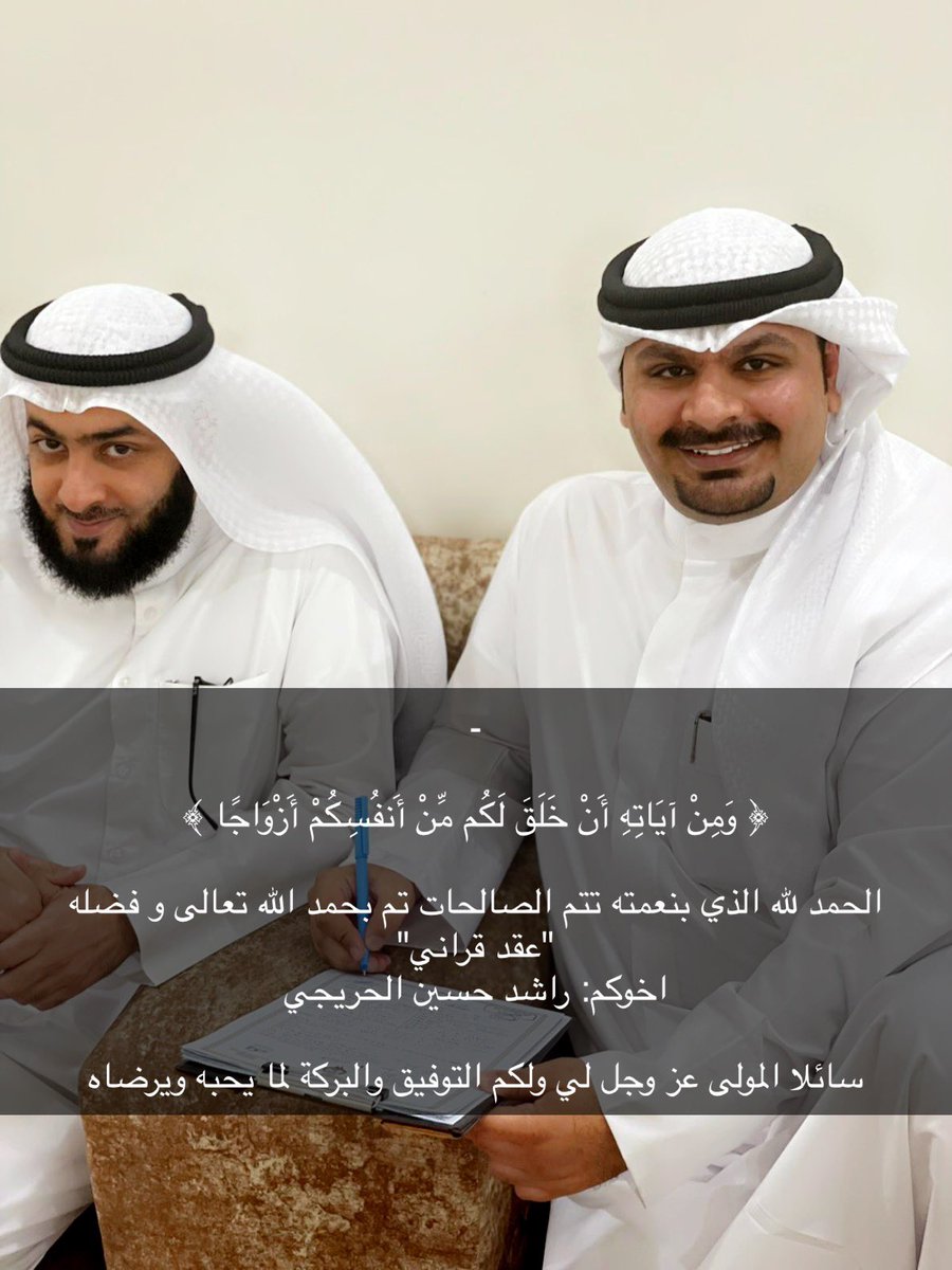 -

﴿ وَمِنْ آيَاتِهِ أَنْ خَلَقَ لَكُم مِّنْ أَنفُسِكُمْ أَزْوَاجًا ﴾  

الحمد لله الذي بنعمته تتم الصالحات تم بحمد الله تعالى و فضله  
"عقد قراني" 
اخوكم: راشد حسين الحريجي

سائلا المولى عز وجل لي ولكم التوفيق والبركة لما يحبه ويرضاه