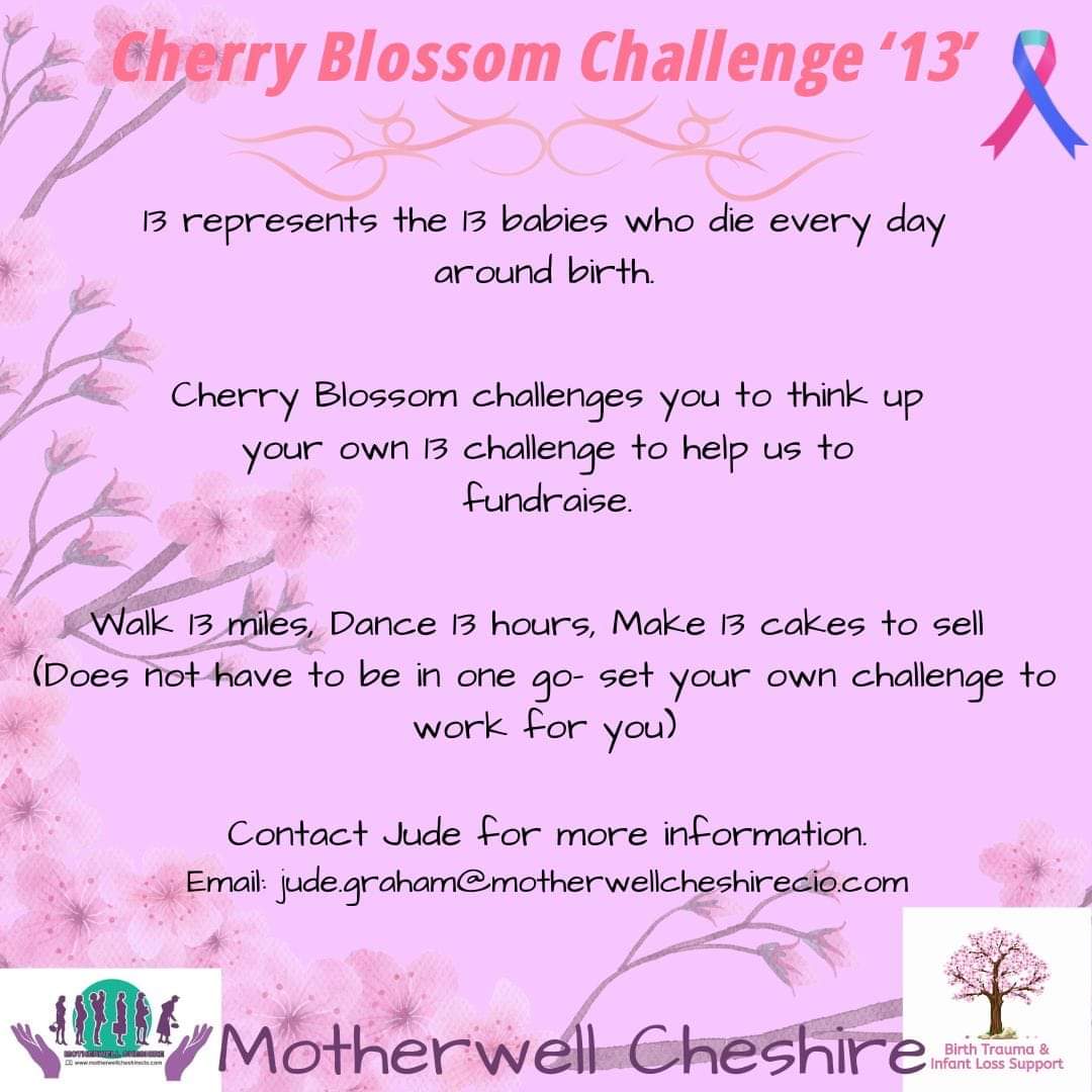 Create your own challenge around '13' and help to support our Cherry Blossom Infant Loss and Birth Trauma Support project.

13 represents the number of babies who die around birth every day in the UK.

Email jude.graham@motherwellcheshirecio.com 

#BabyLossAwarenessWeek